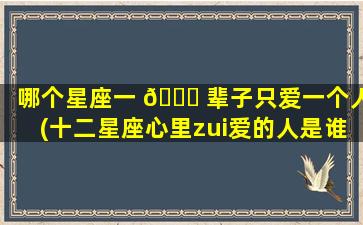 哪个星座一 🍁 辈子只爱一个人(十二星座心里zui
爱的人是谁)